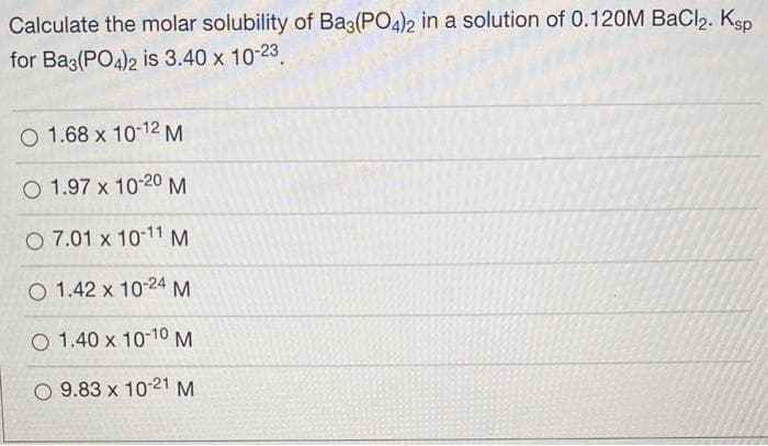 Calculate the molar solubility of Ba3(PO4)2 in a solution of 0.120M BaCl2. Ksp
for Ba3(PO4)2 is 3.40 x 10-23.
O 1.68 x 10-12 M
O 1.97 x 10-20 M
O 7.01 x 10-11 M
O 1.42 x 10-24 M
O 1.40 x 10-10 M
O 9.83 x 10-21 M