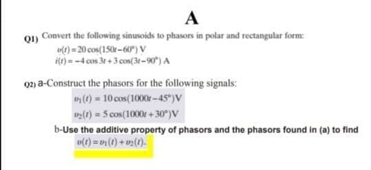 A
01) Convert the following sinusoids to phasors in polar and rectangular form:
o(0) = 20 cos(150r-60 )v
ie) = -4 cos 3t + 3 cos(3t-90") A
2) a-Construct the phasors for the following signals:
D(1) = 10 cos(1000r-45°)V
() = 5 cos(1000r+30°)V
b-Use the additive property of phasors and the phasors found in (a) to find
o(t) =(t) + v2(t).
