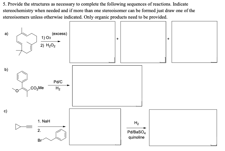 5. Provide the structures as necessary to complete the following sequences of reactions. Indicate
stereochemistry when needed and if more than one stereoisomer can be formed just draw one of the
stereoisomers unless otherwise indicated. Only organic products need to be provided.
a)
(excess)
1) 03
2) H202
b)
Pd/C
CO,Me
H2
c)
1. NaH
H2
2.
Pd/Baso4
quinoline
Br
