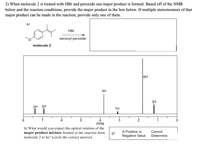 2) When molecule 2 is treated with HBr and peroxide one major product is formed. Based off of the NMR
below and the reaction conditions, provide the major product in the box below. If multiple stereoisomers of that
major product can be made in the reaction, provide only one of them.
a)
HBr
benzoyl peroxide
molecule 2
6H
3H
3H
2H
2H
1H
8.
3
PPM
b) What would you expect the optical rotation of the
major product mixture formed in the reaction from
molecule 2 to be? (circle the correct answer)
A Positive or
Negative Value
Cannot
0°
Determine
