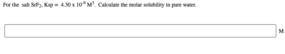 For the salt SrF2, Ksp = 4.30 x 10° M³. Calculate the molar solubility in pure water.
M

