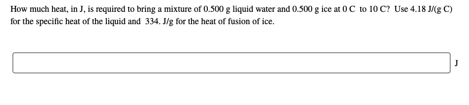 How much heat, in J, is required to bring a mixture of 0.500 g liquid water and 0.500 g ice at 0 C to 10 C? Use 4.18 J/(g C)
for the specific heat of the liquid and 334. J/g for the heat of fusion of ice.
J

