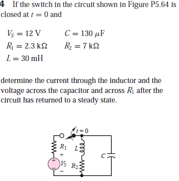 4 If the switch in the circuit shown in Figure P5.64 is
closed at t = 0 and
Vs = 12 V
C = 130 µF
R = 2.3 k2
R, = 7 k2
L= 30 mH
determine the current through the inductor and the
voltage across the capacitor and across Rị after the
circuit has returned to a steady state.
t= 0
R1
Vs R2
