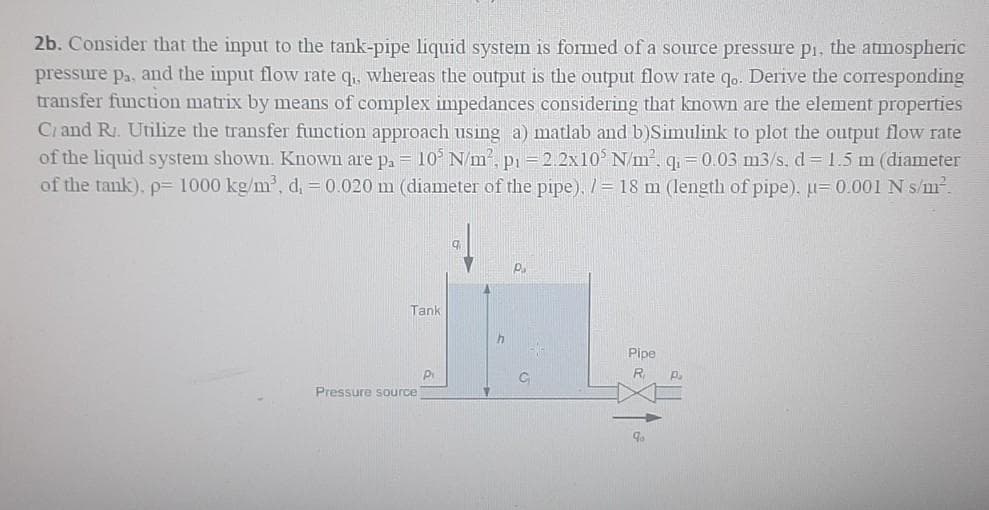 2b. Consider that the input to the tank-pipe liquid system is formed of a source pressure pi, the atmospheric
pressure pa, and the input flow rate q., whereas the output is the output flow rate q. Derive the corresponding
transfer function matrix by means of complex impedances considering that known are the element properties
Ci and R. Utilize the transfer function approach using a) matlab and b)Simulink to plot the output flow rate
of the liquid system shown. Known are pa = 10 N/m, pi =2.2x10 N/m2, q=0.03 m3/s. d=1.5 m (diameter
of the tank). p= 1000 kg/m', d, = 0.020 m (diameter of the pipe). / = 18 m (length of pipe), u=0.001N s/m?.
P.
Tank
Pipe
R.
Pressure source
