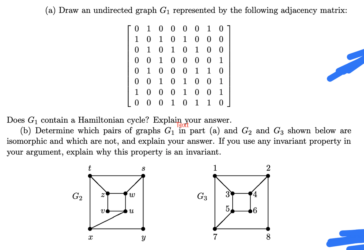 (a) Draw an undirected graph G1 represented by the following adjacency matrix:
0 1 0 0 0 0
0 1 0
1
1
1
0 0
1
1
1
1 0 0
1 0 0 0 1
0 0 1
0 0
1
1
1
1
0 0
0 1
1
1
1
0 0 0
1
1
Does G1 contain a Hamiltonian cycle? Explain
(b) Determine which pairs of graphs G1 in part (a) and G2 and G3 shown below are
isomorphic and which are not, and explain your answer. If you use any invariant property in
your argument, explain why this property is an invariant.
Tex our answer.
t
2
G2
G3
5.
7
8.
