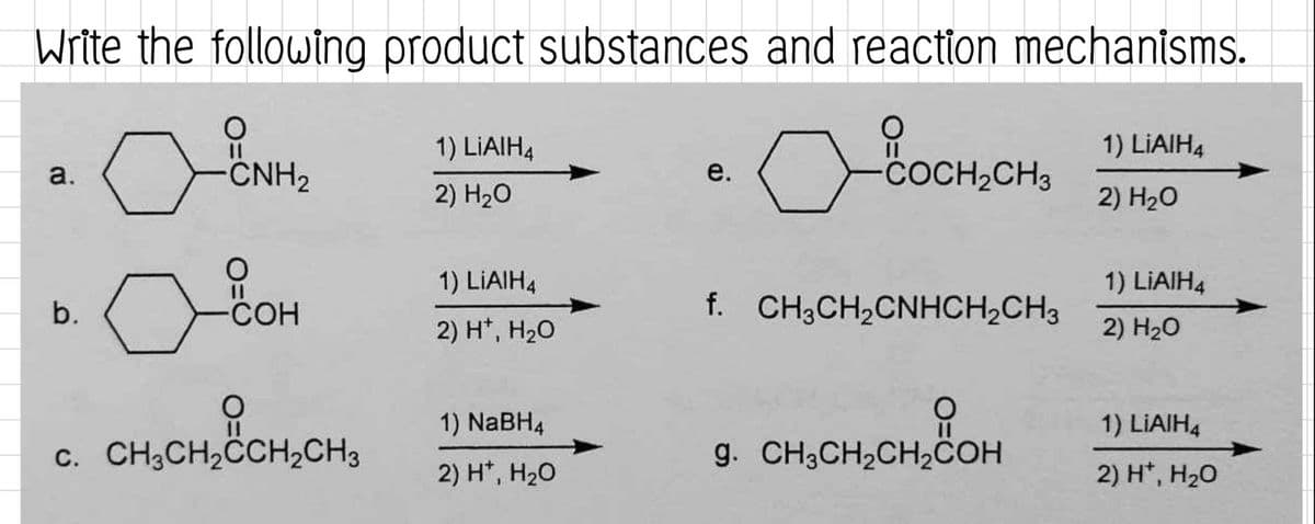 Write the following product substances and reaction mechanisms.
a
a.
b.
O
CNH₂
о вон
CHỊCH,
CHỊCH
C. CH3CH₂CCH₂CH3
O
1) LIAIH4
2) H₂O
1) LIAIH4
2) H¹, H₂O
1) NaBH4
2) H*, H₂O
e.
O
a
-COCH₂CH3
f. CH3CH₂CNHCH₂CH3
요
CH₂COH
g. CH3CH₂CH₂COH
1) LiAlH4
2) H₂O
1) LIAIH4
2) H₂O
1) LIAIH4
2) H*, H₂O