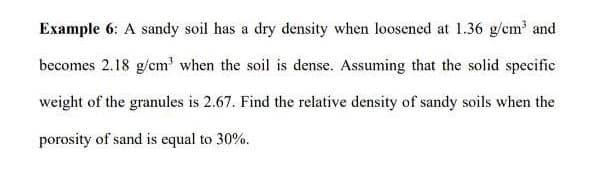 Example 6: A sandy soil has a dry density when loosened at 1.36 g/cm' and
becomes 2.18 g/cm' when the soil is dense. Assuming that the solid specific
weight of the granules is 2.67. Find the relative density of sandy soils when the
porosity of sand is equal to 30%.
