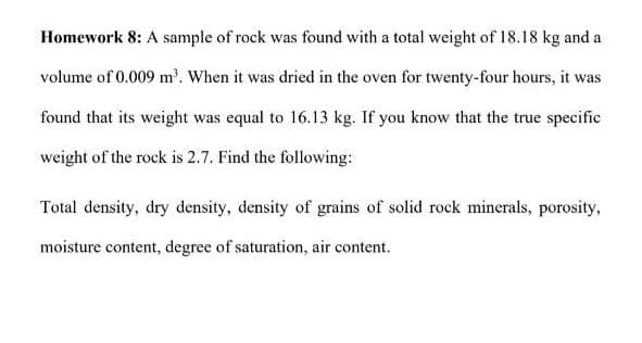Homework 8: A sample of rock was found with a total weight of 18.18 kg and a
volume of 0.009 m'. When it was dried in the oven for twenty-four hours, it was
found that its weight was equal to 16.13 kg. If you know that the true specific
weight of the rock is 2.7. Find the following:
Total density, dry density, density of grains of solid rock minerals, porosity,
moisture content, degree of saturation, air content.
