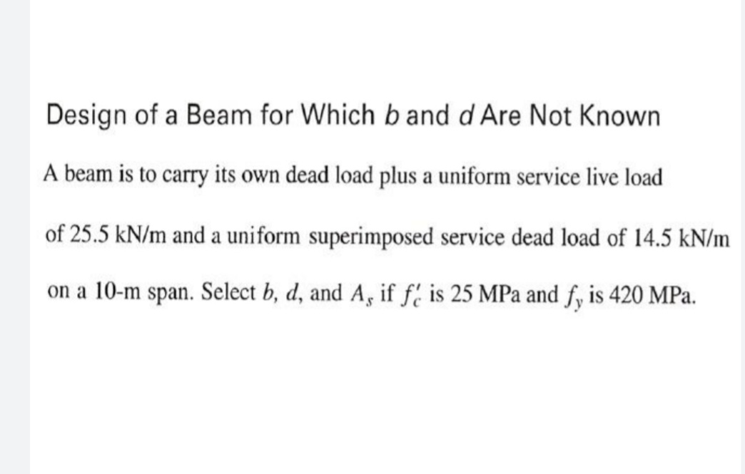 Design of a Beam for Which b and d Are Not Known
A beam is to carry its own dead load plus a uniform service live load
of 25.5 kN/m and a uniform superimposed service dead load of 14.5 kN/m
on a 10-m span. Select b, d, and A, if f' is 25 MPa and fy is 420 MPa.
