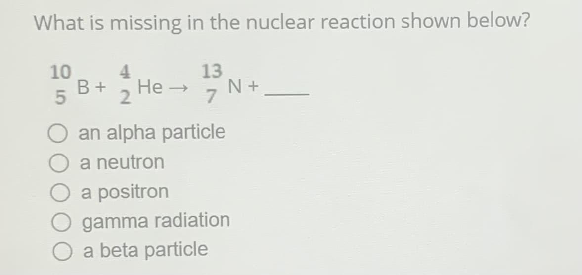 What is missing in the nuclear reaction shown below?
10
5
13
4
B + He→ N+
2
7
O an alpha particle
O a neutron
O a positron
gamma radiation
O a beta particle