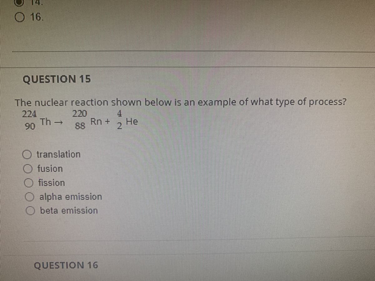 DO
14.
O 16.
QUESTION 15
The nuclear reaction shown below is an example of what type of process?
Th→
Rn + He
translation
fusion
Ofission
alpha emission
beta emission
QUESTION 16
