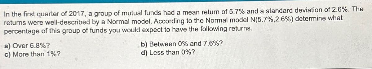 In the first quarter of 2017, a group of mutual funds had a mean return of 5.7% and a standard deviation of 2.6%. The
returns were well-described by a Normal model. According to the Normal model N(5.7%,2.6%) determine what
percentage of this group of funds you would expect to have the following returns.
a) Over 6.8%?
c) More than 1%?
b) Between 0% and 7.6%?
d) Less than 0%?