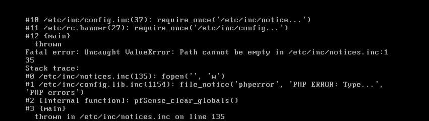 #10 /etc/inc/config.inc(37): require_once('/etc/inc/notice...')
#11 /etc/rc. banner (27): require_once('/etc/inc/config...')
#12 {Main}
thrown
Fatal error: Uncaught ValueError: Path cannot be empty in /etc/inc/notices. inc:1
35
Stack trace:
#0 /etc/inc/notices.inc(135): fopen(', 'w')
#1 /etc/inc/config.lib.inc(1154):
'PHP errors')
file_notice('phperror', 'PHP ERROR: Type..
#2 [internal function]: pfSense_clear_globals ()
#3 {Main}
thrown in /etc/inc/notices.inc on line 135
