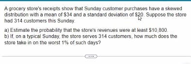 A grocery store's receipts show that Sunday customer purchases have a skewed
distribution with a mean of $34 and a standard deviation of $20. Suppose the store
had 314 customers this Sunday.
a) Estimate the probability that the store's revenues were at least $10,800.
b) If, on a typical Sunday, the store serves 314 customers, how much does the
store take in on the worst 1% of such days?