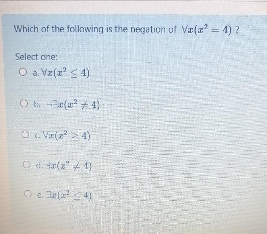 Which of the following is the negation of Va(x2 = 4) ?
Select one:
O a. Vr(a2 < 4)
O b. -(x2 + 4)
O c. Va(x2 > 4)
O d. J(x2 4)
O e. 그z(22 < 4)
