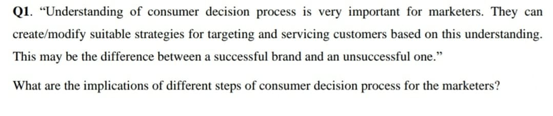 Q1. “Understanding of consumer decision process is very important for marketers. They can
create/modify suitable strategies for targeting and servicing customers based on this understanding.
This may be the difference between a successful brand and an unsuccessful one."
What are the implications of different steps of consumer decision process for the marketers?
