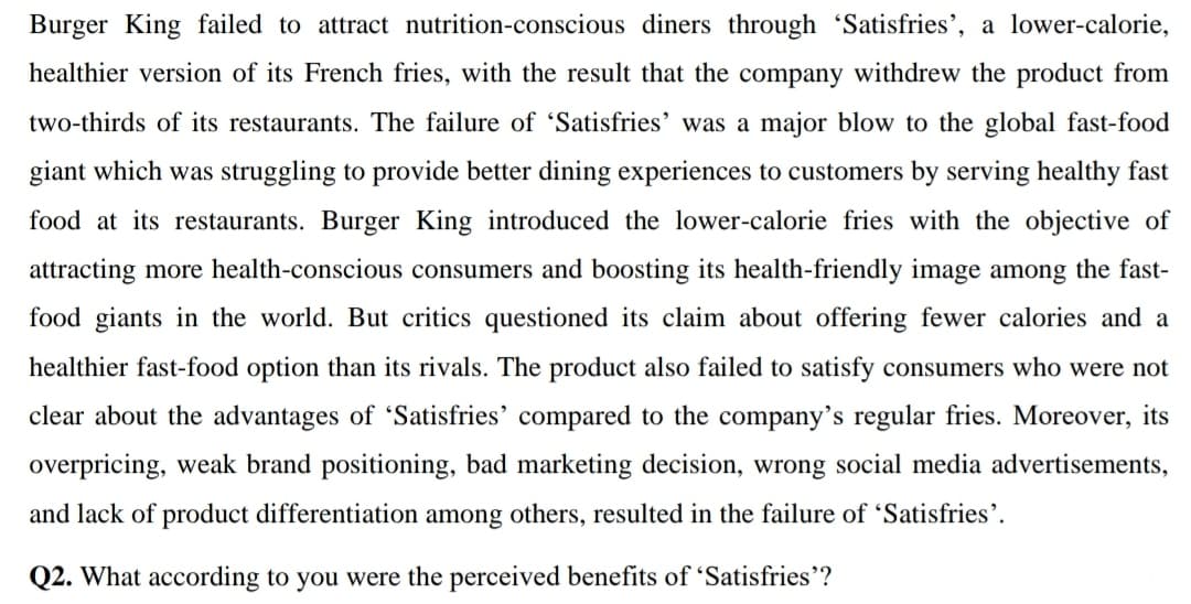 Burger King failed to attract nutrition-conscious diners through 'Satisfries', a lower-calorie,
healthier version of its French fries, with the result that the company withdrew the product from
two-thirds of its restaurants. The failure of 'Satisfries' was a major blow to the global fast-food
giant which was struggling to provide better dining experiences to customers by serving healthy fast
food at its restaurants. Burger King introduced the lower-calorie fries with the objective of
attracting more health-conscious consumers and boosting its health-friendly image among the fast-
food giants in the world. But critics questioned its claim about offering fewer calories and a
healthier fast-food option than its rivals. The product also failed to satisfy consumers who were not
clear about the advantages of 'Satisfries' compared to the company's regular fries. Moreover, its
overpricing, weak brand positioning, bad marketing decision, wrong social media advertisements,
and lack of product differentiation among others, resulted in the failure of Satisfries'.
Q2. What according to you were the perceived benefits of 'Satisfries'?
