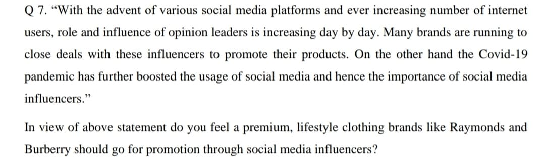 Q 7. "With the advent of various social media platforms and ever increasing number of internet
users, role and influence of opinion leaders is increasing day by day. Many brands are running to
close deals with these influencers to promote their products. On the other hand the Covid-19
pandemic has further boosted the usage of social media and hence the importance of social media
influencers."
In view of above statement do you feel a premium, lifestyle clothing brands like Raymonds and
Burberry should go for promotion through social media influencers?

