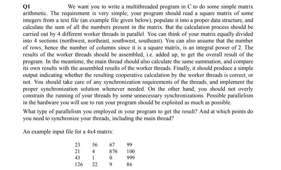 Q1
arithmetic. The requirement is very simple; your program should read a square matrix of some
integers from a text file (an example file given below), populate it into a proper data structure, and
calculate the sum of all the numbers present in the matrix. But the calculation process should be
carried out by 4 different worker threads in parallel. You can think of your matrix equally divided
into 4 sections (northwest, northeast, southwest, southeast). You can also assume that the number
of rows, hence the number of columns since it is a square matrix, is an integral power of 2. The
results of the worker threads should be assembled, i.e. added up, to get the overall result of the
program. In the meantime, the main thread should also calculate the same summation, and compare
its own results with the assembled results of the worker threads. Finally, it should produce a simple
output indicating whether the resulting cooperative calculation by the worker threads is correct, or
not. You should take care of any synchronization requirements of the threads, and implement the
proper synchronization solution whenever needed. On the other hand, you should not overly
constrain the running of your threads by some unnecessary synchronizations. Possible parallelism
in the hardware you will use to run your program should be exploited as much as possible.
We want you to write a multithreaded program in C to do some simple matrix
What type of parallelism you employed in your program to get the result? And at which points do
you need to synchronize your threads, including the main thread?
An example input file for a 4x4 matrix:
23
56
67
99
21
4
876
100
43
1
999
126
22
86
