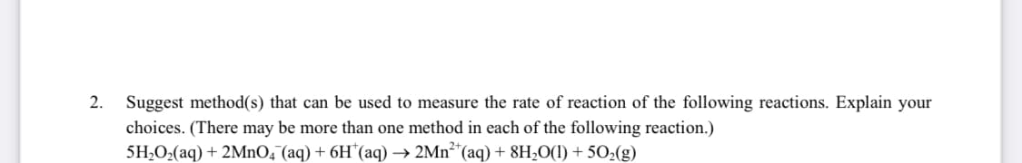2.
Suggest method(s) that can be used to measure the rate of reaction of the following reactions. Explain your
choices. (There may be more than one method in each of the following reaction.)
5H,O,(aq) + 2MNO, (aq) + 6H¨(aq) → 2Mn²*(aq) + 8H2O(1) + 502(g)
