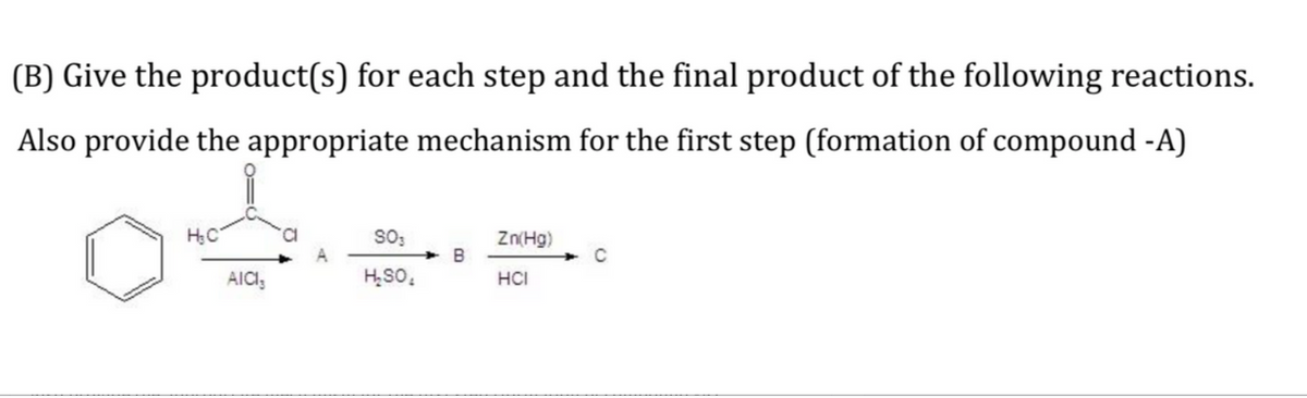 (B) Give the product(s) for each step and the final product of the following reactions.
Also provide the appropriate mechanism for the first step (formation of compound -A)
so;
Zn(Hg)
B
AICI,
H,SO,
HCI
