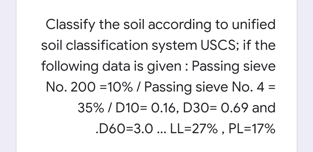 Classify the soil according to unified
soil classification system USCS; if the
following data is given : Passing sieve
No. 200 =10% / Passing sieve No. 4 =
35% / D10= 0.16, D30= 0.69 and
.D60=3.0 ... LL=27% , PL=17%
