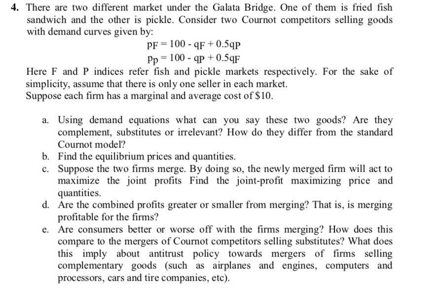 4. There are two different market under the Galata Bridge. One of them is fried fish
sandwich and the other is pickle. Consider two Cournot competitors selling goods
with demand curves given by:
PF = 100 - qF + 0.5qp
Pp = 100 - qp + 0.5qF
Here F and P indices refer fish and pickle markets respectively. For the sake of
simplicity, assume that there is only one seller in each market.
Suppose each firm has a marginal and average cost of $10.
a. Using demand equations what can you say these two goods? Are they
complement, substitutes or irrelevant? How do they differ from the standard
Cournot model?
b. Find the equilibrium prices and quantities.
c. Suppose the two firms merge. By doing so, the newly merged firm will act to
maximize the joint profits Find the joint-profit maximizing price and
quantities.
d. Are the combined profits greater or smaller from merging? That is, is merging
profitable for the firms?
Are consumers better or worse off with the firms merging? How does this
compare to the mergers of Cournot competitors selling substitutes? What does
this imply about antitrust policy towards mergers of firms selling
complementary goods (such as airplanes and engines, computers and
processors, cars and tire companies, etc).
е.
