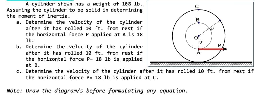 A cylinder shown has a weight of 108 lb.
Assuming the cylinder to be solid in determining
the moment of inertia.
a. Determine the velocity of the cylinder
after it has rolled 10 ft. from rest if
the horizontal force P applied at A is 18
lb.
P
A
b. Determine the velocity of the cylinder
after it has rolled 10 ft. from rest if
the horizontal force P= 18 lb is applied
at B.
c. Determine the velocity of the cylinder after it has rolled 10 ft. from rest if
the horizontal force P= 18 lb is applied at C.
Note: Draw the diagram/s before formulating any equation.
C
B
12¹