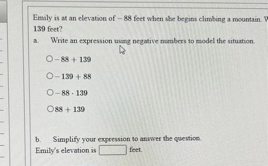 Emily is at an elevation of -88 feet when she begins climbing a mountain. V
139 feet?
a.
Write an expression using negative numbers to model the situation.
h
O-88 +139
O-139+88
O-88 139
088 +139
Simplify your expression to answer the question.
feet.
b.
Emily's elevation is
