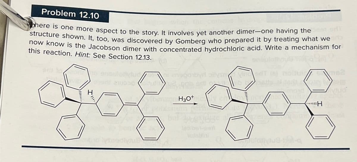 Problem 12.10
bhere is one more aspect to the story. It involves yet another dimer-one having the
structure shown. It, too, was discovered by Gomberg who prepared it by treating what wer
now know is the Jacobson dimer with concentrated hydrochloric acid. Write a mechanism for
this reaction. Hint: See Section 12.13.
fucni anego by oilynvinced
Mejerit abituti
62
I''''
H
of a ylber
H3O+cy en
H