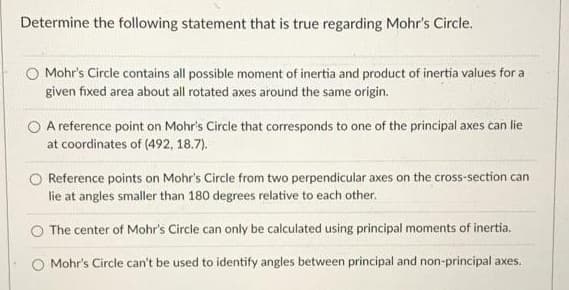 Determine the following statement that is true regarding Mohr's Circle.
Mohr's Circle contains all possible moment of inertia and product of inertia values for a
given fixed area about all rotated axes around the same origin.
O A reference point on Mohr's Circle that corresponds to one of the principal axes can lie
at coordinates of (492, 18.7).
Reference points on Mohr's Circle from two perpendicular axes on the cross-section can
lie at angles smaller than 180 degrees relative to each other.
O The center of Mohr's Circle can only be calculated using principal moments of inertia.
O Mohr's Circle can't be used to identify angles between principal and non-principal axes.
