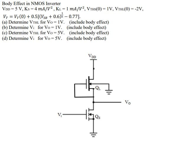 Body Effect in NMOS Inverter
VDD = 5 V, Ks = 4 mA/V² , KL = 1 mA/V², VTHS(0) = 1V, VTHL(0) = -2V,
Vr = Vr (0) + 0.5[(VSB + 0.6) – 0.77].
(a) Determine VTHL for Vo = 1V. (include body effect)
(b) Determine Vi for Vo = 1V. (include body effect)
(c) Determine VTHL for Vo = 5V. (include body effect)
(d) Determine Vi for Vo = 5V. (include body effect)
VDD
Vo
Qs
