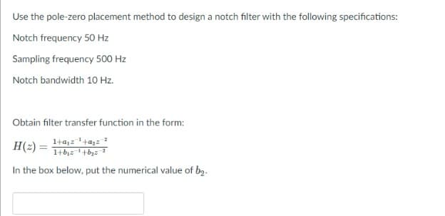 Use the pole-zero placement method to design a notch filter with the following specifications:
Notch frequency 50 Hz
Sampling frequency 500 Hz
Notch bandwidth 10 Hz.
Obtain filter transfer function in the form:
1+a,z+a,z
H(2) =
In the box below, put the numerical value of by.
