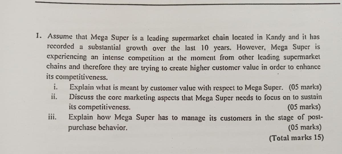 1. Assume that Mega Super is a leading supermarket chain located in Kandy and it has
recorded a substantial growth over the last 10 years. However, Mega Super is
experiencing an intense competition at the moment from other leading supermarket
chains and therefore they are trying to create higher customer value in order to enhance
its competitiveness.
i.
ii.
iii.
Explain what is meant by customer value with respect to Mega Super. (05 marks)
Discuss the corc marketing aspects that Mega Super needs to focus on to sustain
its competitiveness.
(05 marks)
Explain how Mega Super has to manage its customers in the stage of post-
purchase behavior.
(05 marks)
(Total marks 15)