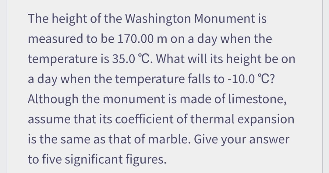 The height of the Washington Monument is
measured to be 170.00 m on a day when the
temperature is 35.0 °C. What will its height be on
a day when the temperature falls to -10.0 °C?
Although the monument is made of limestone,
assume that its coefficient of thermal expansion
is the same as that of marble. Give your answer
to five significant figures.