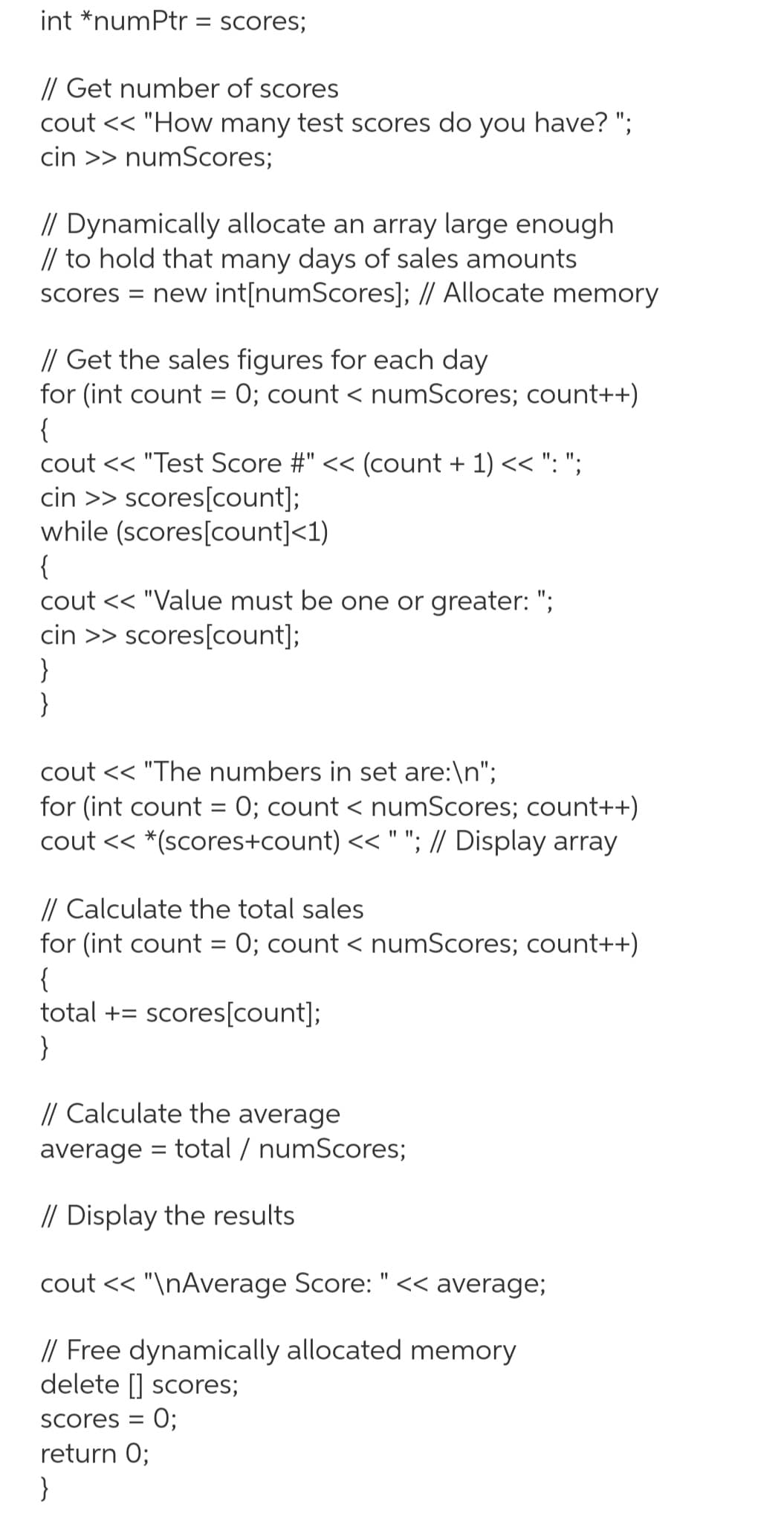 int *numPtr = scores;
// Get number of scores
cout << "How many test scores do you have? ";
cin >> numScores;
// Dynamically allocate an array large enough
// to hold that many days of sales amounts
scores = new int[numScores]; // Allocate memory
// Get the sales figures for each day
for (int count = 0; count < numScores; count++)
{
cout << "Test Score #" << (count + 1) << ": ";
cin >> scores[count];
while (scores[count]<1)
{
cout << "Value must be one or greater: ";
cin >> scores[count];
}
}
cout << "The numbers in set are:\n";
for (int count = 0; count < numScores; count++)
cout << *(scores+count) << " "; // Display array
// Calculate the total sales
for (int count = 0; count < numScores; count++)
{
total + scores[count];
}
// Calculate the average
average total / numScores;
// Display the results
cout << "\nAverage Score: " << average;
// Free dynamically allocated memory
delete [] scores;
scores = 0;
return 0;
}
=