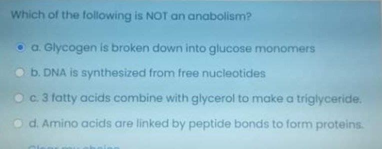 Which of the following is NOT an anabolism?
O a. Glycogen is broken down into glucose monomers
b. DNA is synthesized from free nucleotides
Oc. 3 tatty acids combine with glycerol to make a triglyceride.
d. Amino acids are linked by peptide bonds to form proteins.
