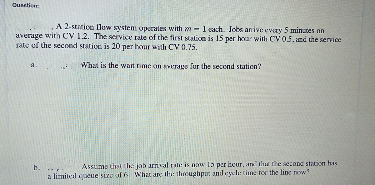 Question:
A 2-station flow system operates with m = 1 each. Jobs arrive every 5 minutes on
average with CV 1.2. The service rate of the first station is 15 per hour with CV 0.5, and the service
rate of the second station is 20 per hour with CV 0.75.
What is the wait time on average for the second station?
a.
b.
- F
Assume that the job arrival rate is now 15 per hour, and that the second station has
a limited queue size of 6. What are the throughput and cycle time for the line now?