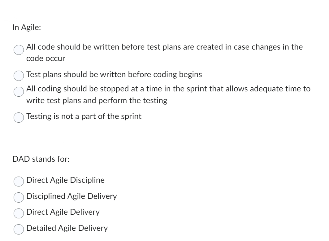 In Agile:
All code should be written before test plans are created in case changes in the
code occur
Test plans should be written before coding begins
All coding should be stopped at a time in the sprint that allows adequate time to
write test plans and perform the testing
Testing is not a part of the sprint
DAD stands for:
Direct Agile Discipline
Disciplined Agile Delivery
Direct Agile Delivery
Detailed Agile Delivery