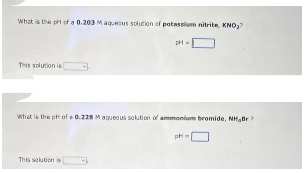 What is the pH of a 0.203 M aqueous solution of potassium nitrite, KNO₂?
This solution is
pH =
What is the pH of a 0.228 M aqueous solution of ammonium bromide, NH4Br?
This solution is
pH =