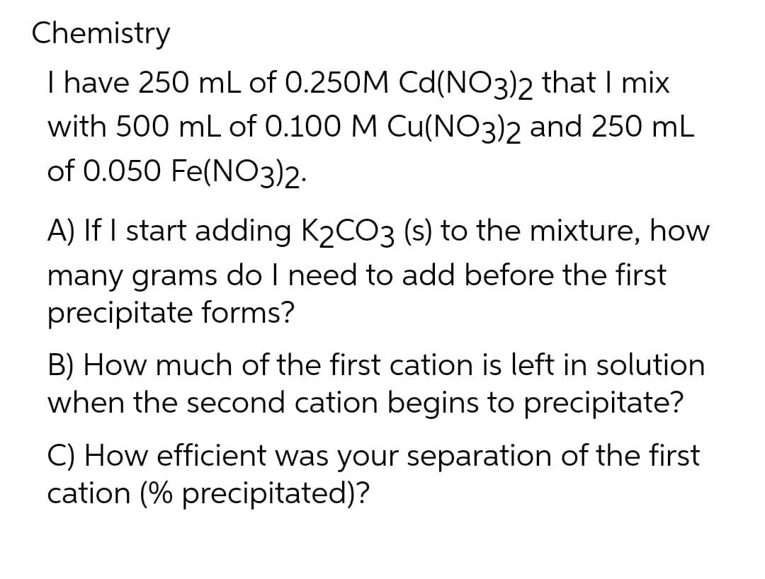 Chemistry
I have 250 mL of 0.250M Cd(NO3)2 that I mix
with 500 mL of 0.100 M Cu(NO3)2 and 250 mL
of 0.050 Fe(NO3)2.
A) If I start adding K₂CO3 (s) to the mixture, how
many grams do I need to add before the first
precipitate forms?
B) How much of the first cation is left in solution
when the second cation begins to precipitate?
C) How efficient was your separation of the first
cation (% precipitated)?