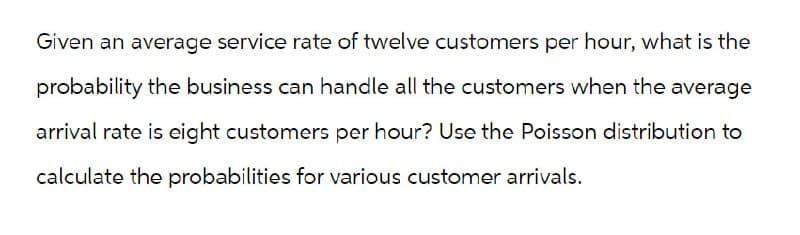 Given an average service rate of twelve customers per hour, what is the
probability the business can handle all the customers when the average
arrival rate is eight customers per hour? Use the Poisson distribution to
calculate the probabilities for various customer arrivals.