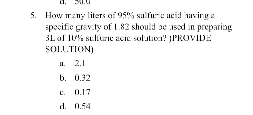 5. How many liters of 95% sulfuric acid having a
specific gravity of 1.82 should be used in preparing
3L of 10% sulfuric acid solution? )PROVIDE
SOLUTION)
a.
2.1
b. 0.32
C.
0.17
d. 0.54
