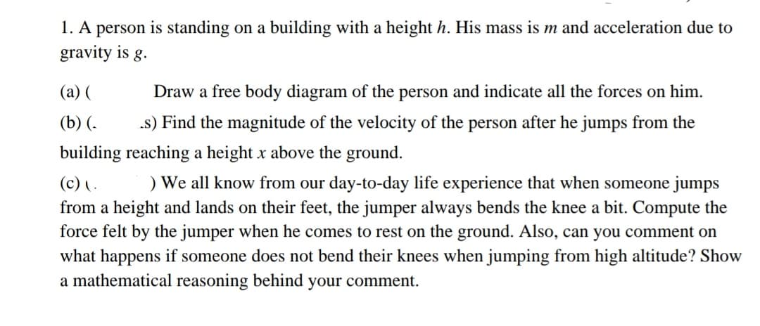 1. A person is standing on a building with a height h. His mass is m and acceleration due to
gravity is g.
(a) (
Draw a free body diagram of the person and indicate all the forces on him.
(b) (-
.s) Find the magnitude of the velocity of the person after he jumps from the
building reaching a height x above the ground.
(c) ( .
) We all know from our day-to-day life experience that when someone jumps
from a height and lands on their feet, the jumper always bends the knee a bit. Compute the
force felt by the jumper when he comes to rest on the ground. Also, can you comment on
what happens if someone does not bend their knees when jumping from high altitude? Show
a mathematical reasoning behind your comment.
