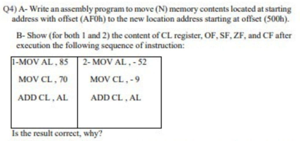 Q4) A- Write an assembly program to move (N) memory contents located at starting
address with offset (AF0H) to the new location address starting at offset (500h).
B- Show (for both 1 and 2) the content of CL register, OF, SF, ZF, and CF after
execution the following sequence of instruction:
1-MOV AL, 85| 2- MOV AL,- 52
MOV CL, 70
MOV CL,-9
ADD CL, AL
ADD CL, AL
Is the result correct, why?
