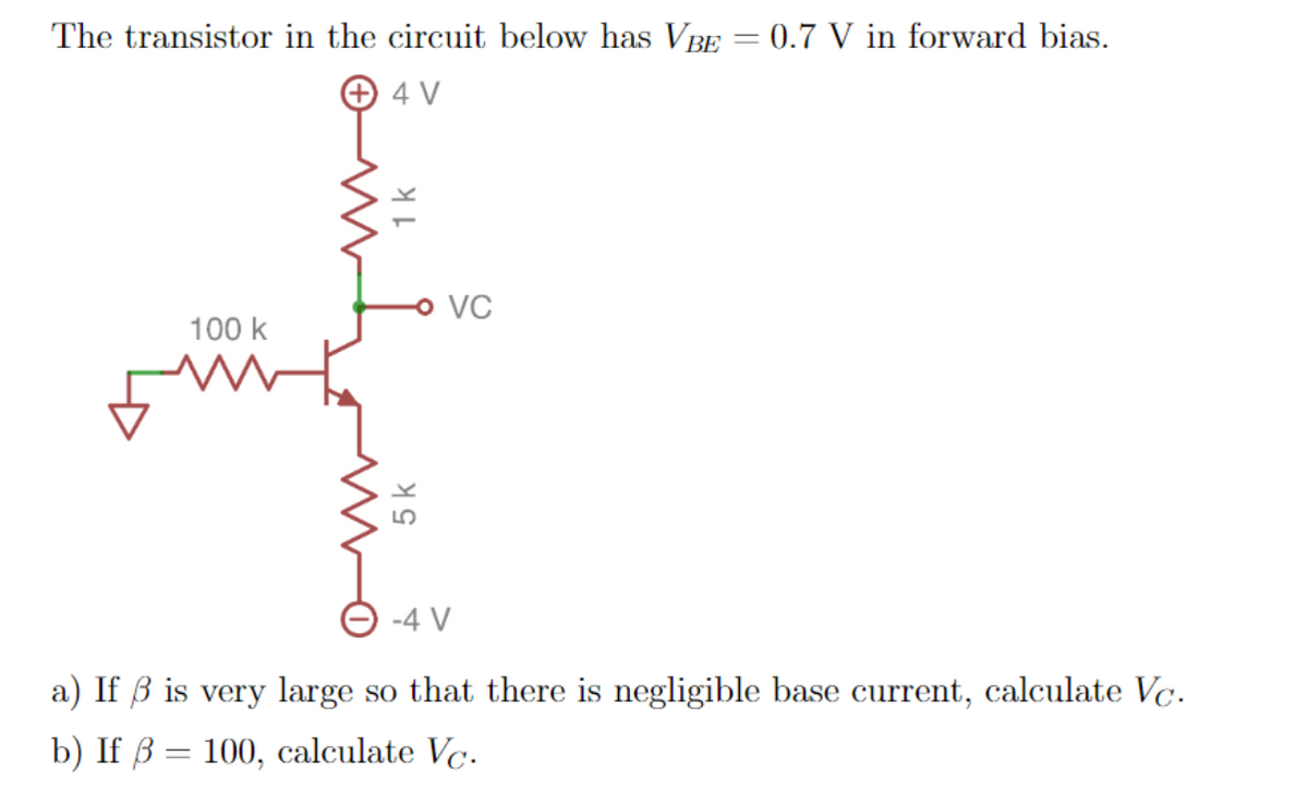 The transistor in the circuit below has VBE
0.7 V in forward bias.
+ 4 V
o VC
100 k
-4 V
a) If ß is very large so that there is negligible base current, calculate Vc.
b) If ß = 100, calculate Vc.
5 k
