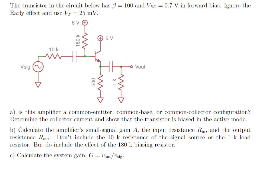 The transistor in the circuit below has 3 = 100 and VBE = 0.7 V in forward bias. Ignore the
Early effect and use VT = 25 mV.
6 V O
+ 6 V
10 k
Vsig
o Vout
a) Is this amplifier a common-emitter, common-base, or common-collector configuration?
Determine the collector current and show that the transistor is biased in the active mode.
b) Calculate the amplifier's small-signal gain A, the input resistance Rin, and the output
resistance Rout- Don't include the 10 k resistance of the signal source or the 1 k load
resistor. But do include the effect of the 180 k biasing resistor.
c) Calculate the system gain; G = vout/Vsig-
180 k
1k
