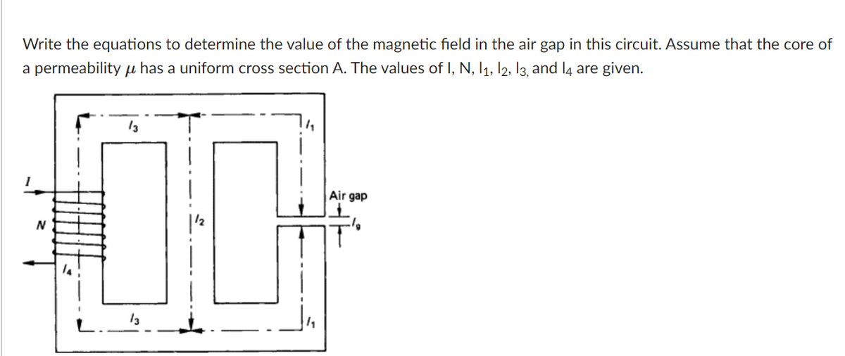 Write the equations to determine the value of the magnetic field in the air gap in this circuit. Assume that the core of
a permeability µ has a uniform cross section A. The values of I, N, I1, l2, I3, and l4 are given.
13
Air gap
13
