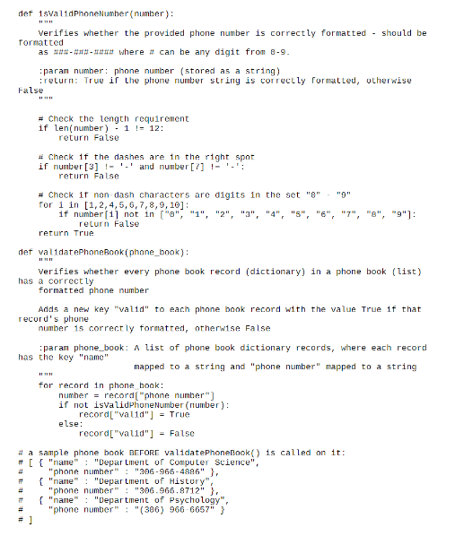 def 1svalidPhoneNumber (number):
Verifies whether the provided phone number is correctly formatted - should be
formatted
as #-#-## where # can be any digit from 8-9.
:param number: phone number (stored as a string)
:return: True if the phone number string is correctly formatted, otherwise
False
# Check the length requirement
if len(number) - 1 != 12:
return False
# Check if the dashes are in the right spot
if number [3] !- '-' and number [7] !- '-':
return False
# Check if non - dash characters are digits in the set "0"
for i in [1,2,4,5, 6,7,8,9, 10]:
if number [1] not in ["o", "1", "2", "3", "4", "5", "6", "7", "8", "9"]:
return False
"9"
return True
def validatePhoneBook (phone_book):
Verifies whether every phone book record (dictionary) in a phone book (list)
has a correct ly
formatted phone number
Adds a new key "valid" to each phone book record with the value True if that
record's phone
number 15 correct ly formatted, otherwise False
:param phone_book: A list of phone book dictionary records, where each record
has the key "name"
mapped to a string and "phone number" mapped to a string
for record in phone_hook:
numher = record["phone number"]
if not isvalidPhoneNumber (number):
record["valid"] = True
else:
record["valid"] - False
# a sample phone book BEFORE validatePhoneBook() is called on it:
# [ { "name" : "Depar tment of Computer Science",
"phone number" : "306-966-4886" },
{ "name" : "Depar tment of History",
"phone number" : "306.966.8712" },
{ "name" : "Department of Psychology",
"phone number" : "(306) 966- 6657" }
%#3
%23
%23
%23
# 1
