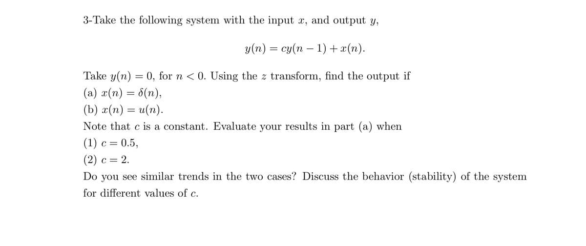 3-Take the following system with the input x, and output y,
у(п) — су(п — 1) + ~(п).
Take y(n) = 0, for n < 0. Using the z transform, find the output if
(а) 2(п) — 6(п),
(b) x(n) = u(n).
Note that c is a constant. Evaluate your results in part (a) when
(1) с %3D 0.5,
- 2.
(2) с %3D 2.
Do you see similar trends in the two cases? Discuss the behavior (stability) of the system
for different values of c.

